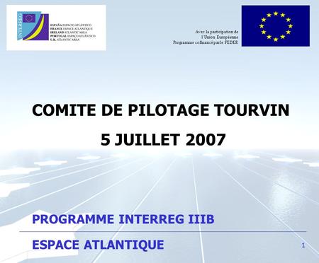 1 COMITE DE PILOTAGE TOURVIN 5 JUILLET 2007 PROGRAMME INTERREG IIIB ESPACE ATLANTIQUE Avec la participation de lUnion Européenne Programme cofinancé par.