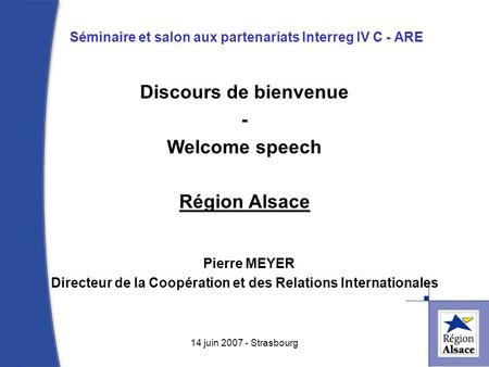 Séminaire et salon aux partenariats Interreg IV C - ARE 1 14 juin 2007 - Strasbourg Discours de bienvenue - Welcome speech Région Alsace Pierre MEYER Directeur.