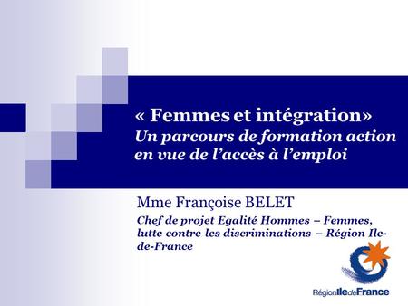 « Femmes et intégration» Un parcours de formation action en vue de laccès à lemploi Mme Françoise BELET Chef de projet Egalité Hommes – Femmes, lutte contre.