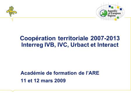 Coopération territoriale 2007-2013 Interreg IVB, IVC, Urbact et Interact Académie de formation de lARE 11 et 12 mars 2009.