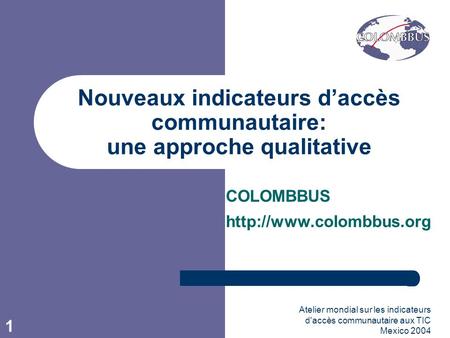 Atelier mondial sur les indicateurs d'accès communautaire aux TIC Mexico 2004 1 Nouveaux indicateurs daccès communautaire: une approche qualitative COLOMBBUS.