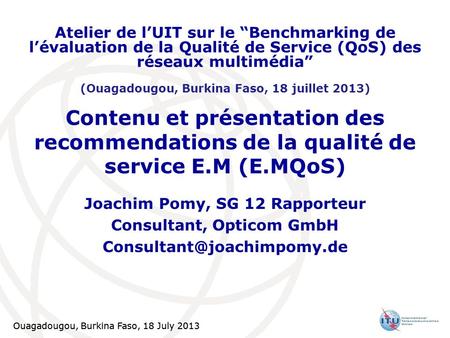 Ouagadougou, Burkina Faso, 18 July 2013 1 Contenu et présentation des recommendations de la qualité de service E.M (E.MQoS) Joachim Pomy, SG 12 Rapporteur.
