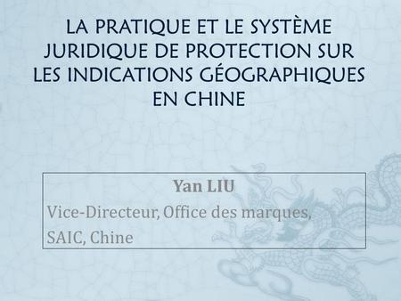 LA PRATIQUE ET LE SYSTÈME JURIDIQUE DE PROTECTION SUR LES INDICATIONS GÉOGRAPHIQUES EN CHINE Yan LIU Vice-Directeur, Office des marques, SAIC, Chine.