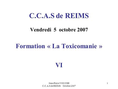 Jean-Pierre VOUCHE C.C.A.S de REIMS Octobre 2007 1 C.C.A.S de REIMS Vendredi 5 octobre 2007 Formation « La Toxicomanie » VI.