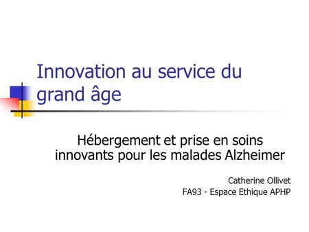Innovation au service du grand âge Hébergement et prise en soins innovants pour les malades Alzheimer Catherine Ollivet FA93 - Espace Ethique APHP.