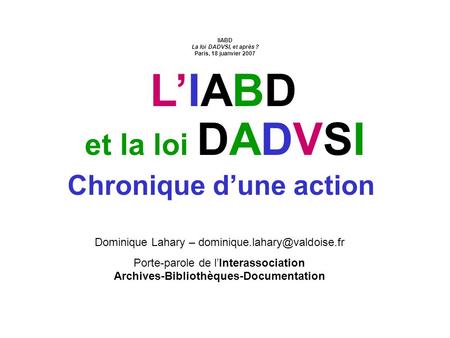 La loi DADVSI, et après ? – IABD, Paris, 18 janvier 2007 Chronique dune action et la loi DADVSIDADVSI Dominique Lahary – Porte-parole.
