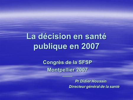 La décision en santé publique en 2007 Congrès de la SFSP Montpellier 2007 -------- Pr Didier Houssin Pr Didier Houssin Directeur général de la santé
