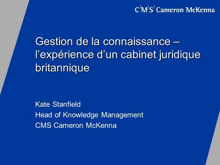 Gestion de la connaissance – lexpérience dun cabinet juridique britannique Kate Stanfield Head of Knowledge Management CMS Cameron McKenna.