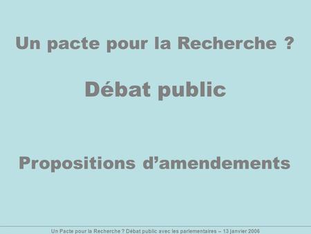 Un Pacte pour la Recherche ? Débat public avec les parlementaires – 13 janvier 2006 Un pacte pour la Recherche ? Débat public Propositions damendements.