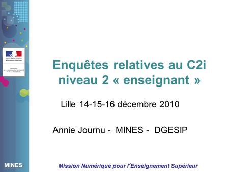 MINES Mission Numérique pour lEnseignement Supérieur Enquêtes relatives au C2i niveau 2 « enseignant » Lille 14-15-16 décembre 2010 Annie Journu - MINES.