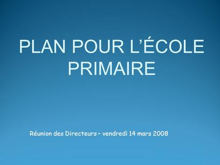 Réunion des Directeurs – vendredi 14 mars 2008 PLAN POUR LÉCOLE PRIMAIRE.