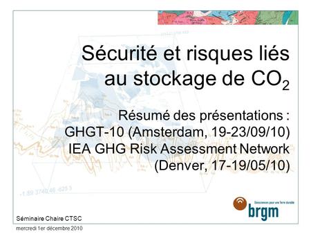 Sécurité et risques liés au stockage de CO2 Résumé des présentations : GHGT-10 (Amsterdam, 19-23/09/10) IEA GHG Risk Assessment Network (Denver, 17-19/05/10)