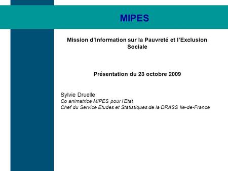 MIPES Mission dInformation sur la Pauvreté et lExclusion Sociale Présentation du 23 octobre 2009 Sylvie Druelle Co animatrice MIPES pour lEtat Chef du.