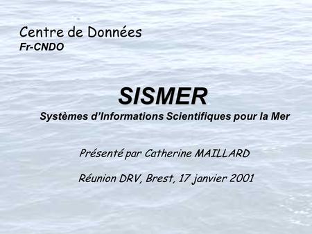 Centre de Données Fr-CNDO SISMER SISMER Systèmes dInformations Scientifiques pour la Mer Présenté par Catherine MAILLARD Réunion DRV, Brest, 17 janvier.