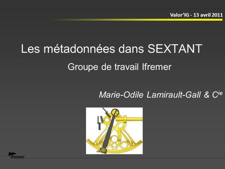Les métadonnées dans SEXTANT Marie-Odile Lamirault-Gall & C ie ValorIG - 13 avril 2011 Groupe de travail Ifremer.