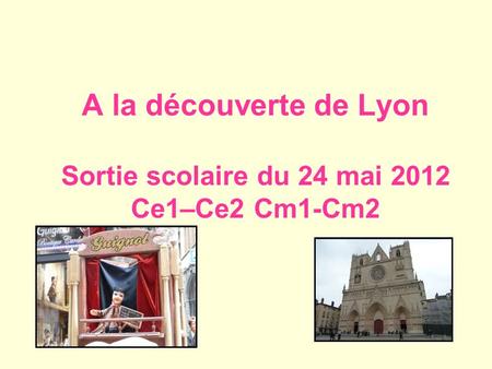 A la découverte de Lyon Sortie scolaire du 24 mai 2012 Ce1–Ce2 Cm1-Cm2