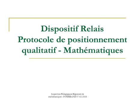 Inspection Pédagogique Régionale de mathématiques - P. FERRAND 07-02-2008 Dispositif Relais Protocole de positionnement qualitatif - Mathématiques.