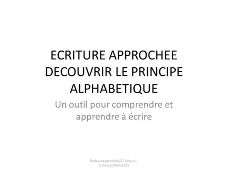 ECRITURE APPROCHEE DECOUVRIR LE PRINCIPE ALPHABETIQUE Un outil pour comprendre et apprendre à écrire Ecritureapprochée/A.Tabourel- S.Bianco/Mars2009.