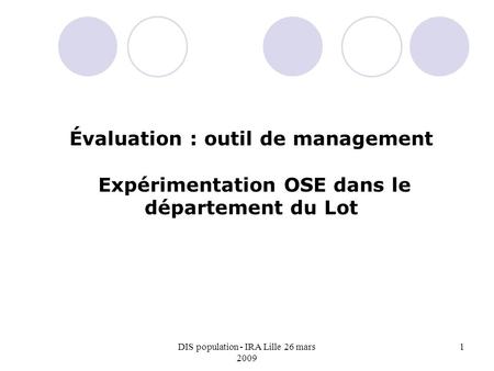 DIS population - IRA Lille 26 mars 2009 1 Évaluation : outil de management Expérimentation OSE dans le département du Lot.