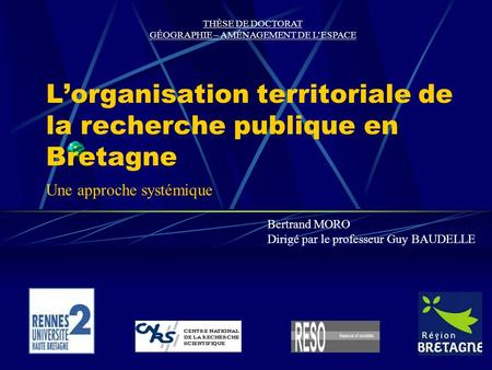 Lorganisation territoriale de la recherche publique en Bretagne Bertrand MORO Dirigé par le professeur Guy BAUDELLE THÈSE DE DOCTORAT GÉOGRAPHIE – AMÉNAGEMENT.
