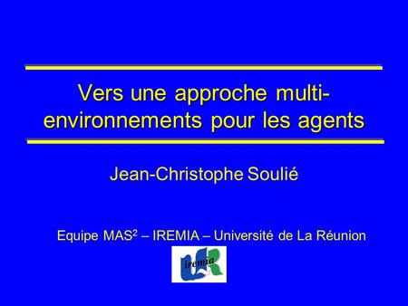 Vers une approche multi- environnements pour les agents Jean-Christophe Soulié Equipe MAS 2 – IREMIA – Université de La Réunion.