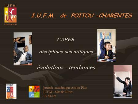 I.U.F.M. de POITOU -CHARENTES I U F M Poitou-Charentes Journée académique Action Plus IUFM – Site de Niort 18-XI-09 CAPES disciplines scientifiques évolutions.