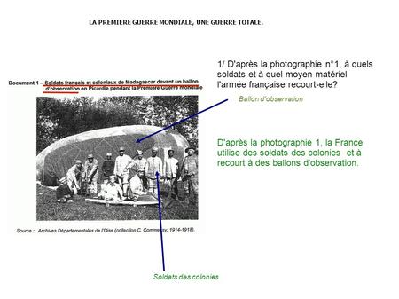 LA PREMIERE GUERRE MONDIALE, UNE GUERRE TOTALE. 1/ D'après la photographie n°1, à quels soldats et à quel moyen matériel l'armée française recourt-elle?