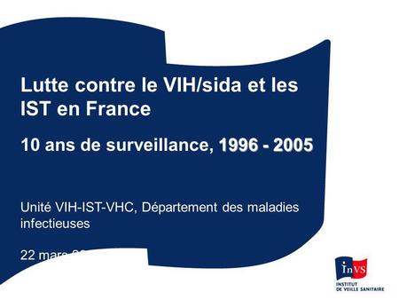 Lutte contre le VIH/sida et les IST en France 1996 - 2005 10 ans de surveillance, 1996 - 2005 Unité VIH-IST-VHC, Département des maladies infectieuses.
