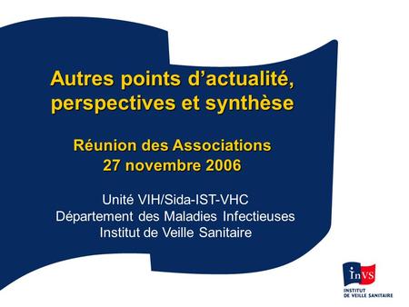 InVS 27/11/2006 Autres points dactualité, perspectives et synthèse Réunion des Associations 27 novembre 2006 Unité VIH/Sida-IST-VHC Département des Maladies.