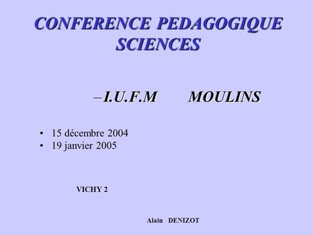 CONFERENCE PEDAGOGIQUE SCIENCES –I.U.F.M MOULINS 15 décembre 2004 19 janvier 2005 VICHY 2 Alain DENIZOT.