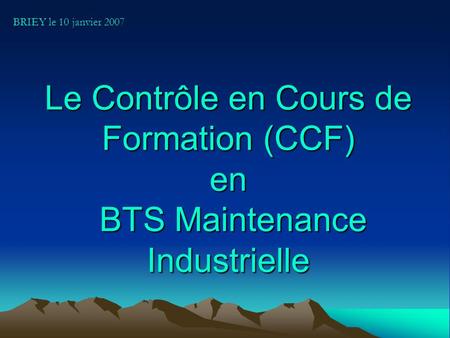 BRIEY le 10 janvier 2007 Le Contrôle en Cours de Formation (CCF) en BTS Maintenance Industrielle.