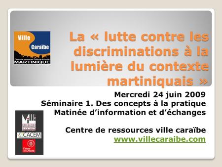 La « lutte contre les discriminations à la lumière du contexte martiniquais » Mercredi 24 juin 2009 Séminaire 1. Des concepts à la pratique Matinée dinformation.
