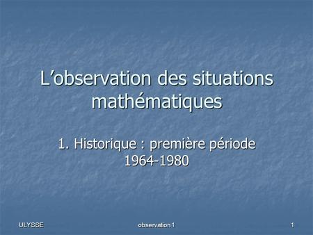 ULYSSE observation 1 1 Lobservation des situations mathématiques 1. Historique : première période 1964-1980.