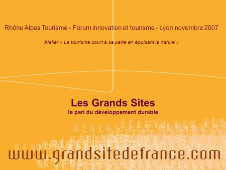 Les Grands Sites le pari du développement durable Rhône Alpes Tourisme - Forum innovation et tourisme - Lyon novembre 2007 Atelier « Le tourisme court.