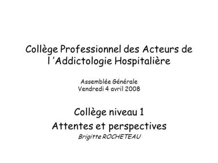 Collège Professionnel des Acteurs de l Addictologie Hospitalière Assemblée Générale Vendredi 4 avril 2008 Collège niveau 1 Attentes et perspectives Brigitte.