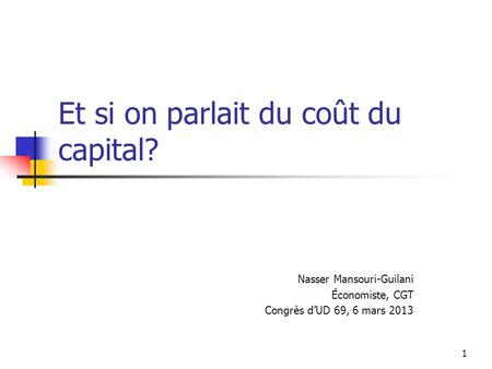 1 Et si on parlait du coût du capital? Nasser Mansouri-Guilani Économiste, CGT Congrès dUD 69, 6 mars 2013.
