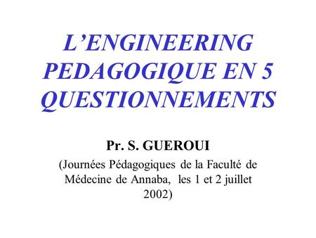 LENGINEERING PEDAGOGIQUE EN 5 QUESTIONNEMENTS Pr. S. GUEROUI (Journées Pédagogiques de la Faculté de Médecine de Annaba, les 1 et 2 juillet 2002)