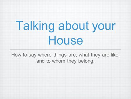 Talking about your House How to say where things are, what they are like, and to whom they belong.