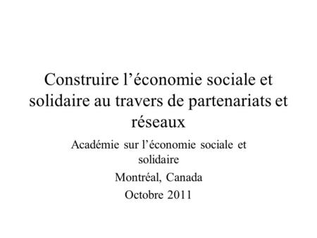 Construire léconomie sociale et solidaire au travers de partenariats et réseaux Académie sur léconomie sociale et solidaire Montréal, Canada Octobre 2011.