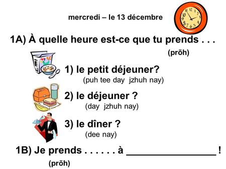 Mercredi – le 13 décembre 1A) À quelle heure est-ce que tu prends... (prõh) 1) le petit déjeuner? (puh tee day jzhuh nay) 2) le déjeuner ? (day jzhuh nay)
