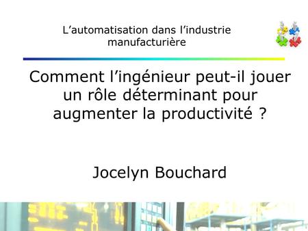 Lautomatisation dans lindustrie manufacturière Comment lingénieur peut-il jouer un rôle déterminant pour augmenter la productivité ? Jocelyn Bouchard.