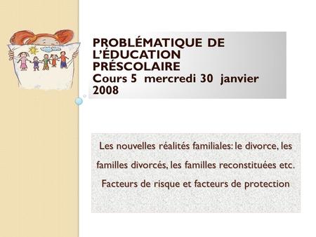 PROBLÉMATIQUE DE L’ÉDUCATION PRÉSCOLAIRE Cours 5 mercredi 30 janvier 2008 Les nouvelles réalités familiales: le divorce, les familles divorcés, les.