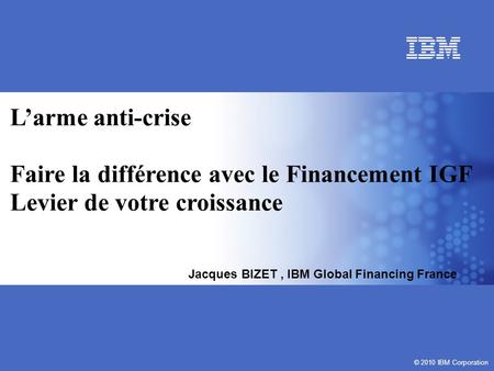 © 2010 IBM Corporation Larme anti-crise Faire la différence avec le Financement IGF Levier de votre croissance © 2010 IBM Corporation Jacques BIZET, IBM.