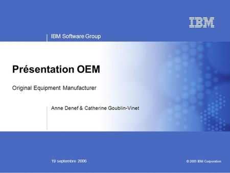 IBM Software Group 19 septembre 2006 Présentation OEM Original Equipment Manufacturer Anne Denef & Catherine Goublin-Vinet © 2005 IBM Corporation.