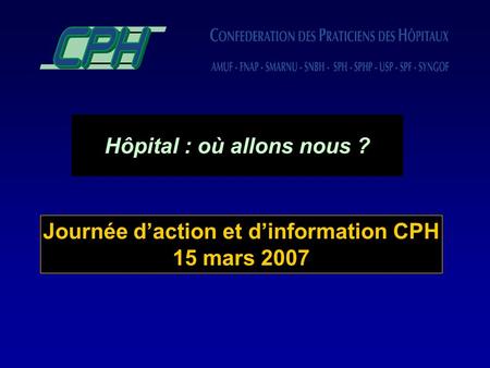 Hôpital : où allons nous ? Journée daction et dinformation CPH 15 mars 2007.