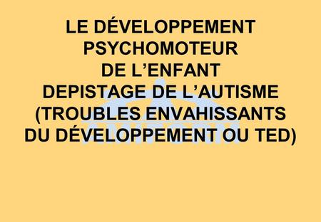 LE DÉVELOPPEMENT PSYCHOMOTEUR DE L’ENFANT DEPISTAGE DE L’AUTISME (TROUBLES ENVAHISSANTS DU DÉVELOPPEMENT OU TED) 1.