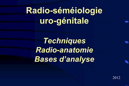 Radio-séméiologie uro-génitale Techniques Radio-anatomie Bases d’analyse 2012.