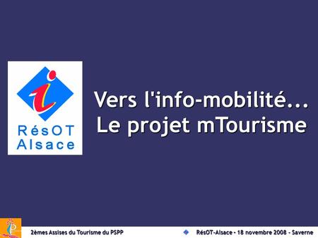 Vers l'info-mobilité... Le projet mTourisme 2èmes Assises du Tourisme du PSPPRésOT-Alsace – le 18 novembre 2008 à Saverne 2èmes Assises du Tourisme du.