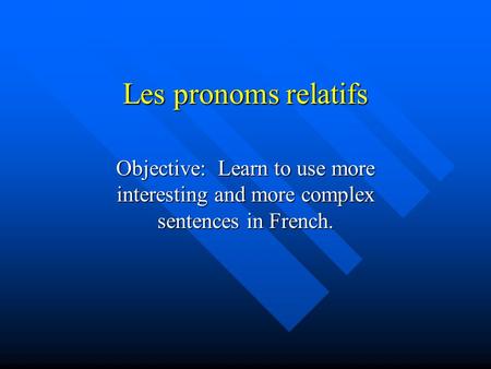 Les pronoms relatifs Objective: Learn to use more interesting and more complex sentences in French.