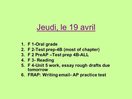 Jeudi, le 19 avril 1.F 1-Oral grade 2.F 2-Test prep-4B (most of chapter) 3.F 2 PreAP –Test prep 4B-ALL 4.F 3- Reading 5.F 4-Unit 5 work, essay rough drafts.